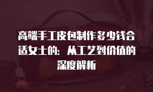 高端手工皮包制作多少钱合适女士的：从工艺到价值的深度解析