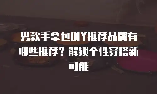 男款手拿包DIY推荐品牌有哪些推荐？解锁个性穿搭新可能