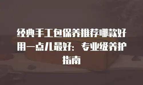 经典手工包保养推荐哪款好用一点儿最好：专业级养护指南