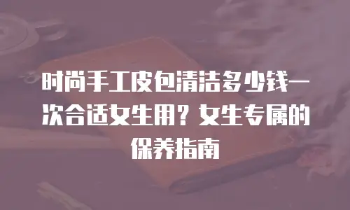 时尚手工皮包清洁多少钱一次合适女生用？女生专属的保养指南