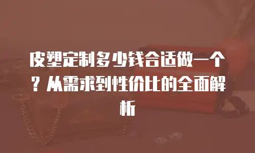 皮塑定制多少钱合适做一个？从需求到性价比的全面解析