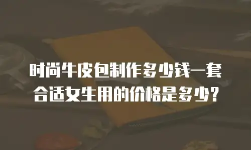 时尚牛皮包制作多少钱一套合适女生用的价格是多少？