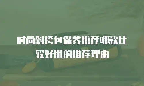 时尚斜挎包保养推荐哪款比较好用的推荐理由