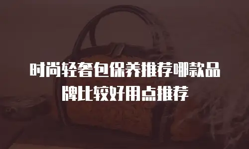 时尚轻奢包保养推荐哪款品牌比较好用点推荐
