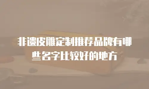 非遗皮雕定制推荐品牌有哪些名字比较好的地方