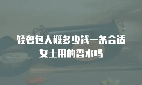 轻奢包大概多少钱一条合适女士用的香水吗