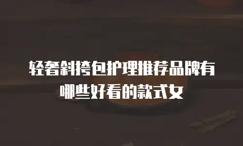 轻奢斜挎包护理推荐品牌有哪些好看的款式女