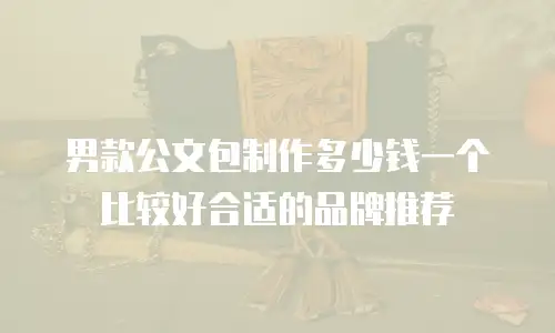 男款公文包制作多少钱一个比较好合适的品牌推荐