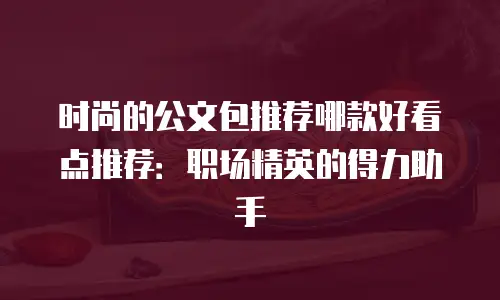 时尚的公文包推荐哪款好看点推荐：职场精英的得力助手