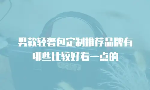 男款轻奢包定制推荐品牌有哪些比较好看一点的
