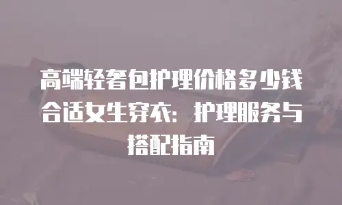 高端轻奢包护理价格多少钱合适女生穿衣：护理服务与搭配指南