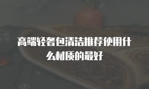 高端轻奢包清洁推荐使用什么材质的最好