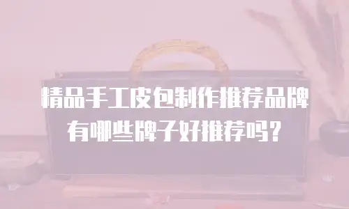 精品手工皮包制作推荐品牌有哪些牌子好推荐吗？