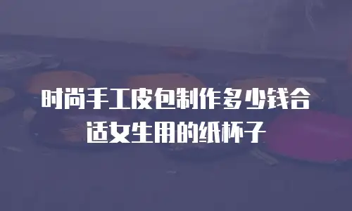 时尚手工皮包制作多少钱合适女生用的纸杯子