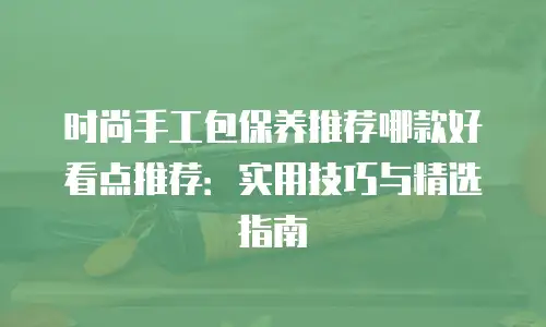 时尚手工包保养推荐哪款好看点推荐：实用技巧与精选指南