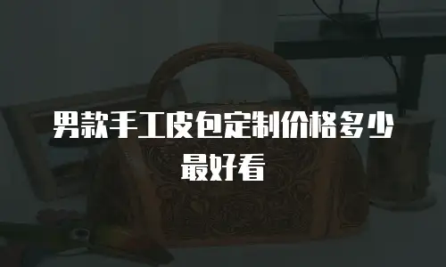 男款手工皮包定制价格多少最好看