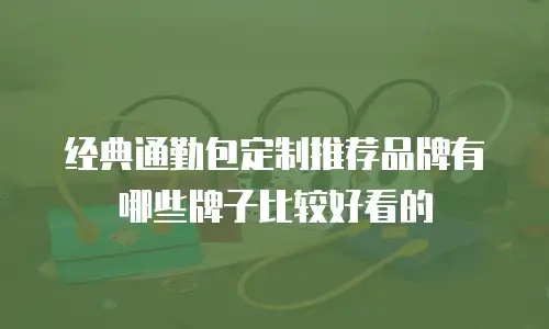 经典通勤包定制推荐品牌有哪些牌子比较好看的