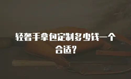 轻奢手拿包定制多少钱一个合适？