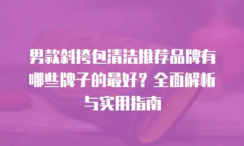 男款斜挎包清洁推荐品牌有哪些牌子的最好？全面解析与实用指南