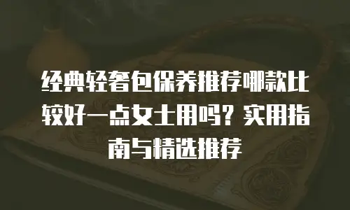 经典轻奢包保养推荐哪款比较好一点女士用吗？实用指南与精选推荐