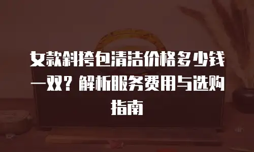 女款斜挎包清洁价格多少钱一双？解析服务费用与选购指南