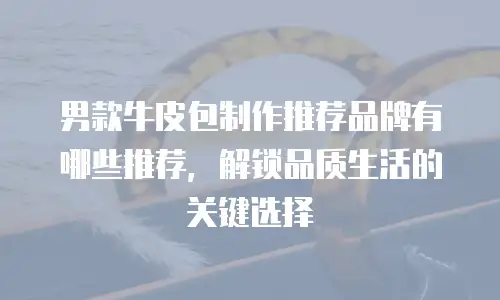 男款牛皮包制作推荐品牌有哪些推荐，解锁品质生活的关键选择