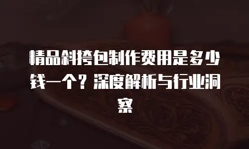 精品斜挎包制作费用是多少钱一个？深度解析与行业洞察