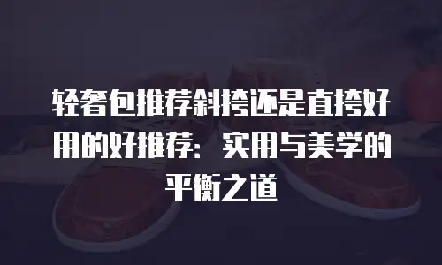 轻奢包推荐斜挎还是直挎好用的好推荐：实用与美学的平衡之道