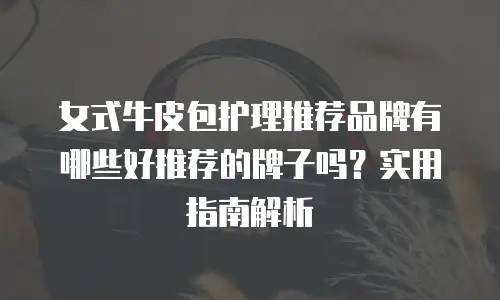 女式牛皮包护理推荐品牌有哪些好推荐的牌子吗？实用指南解析