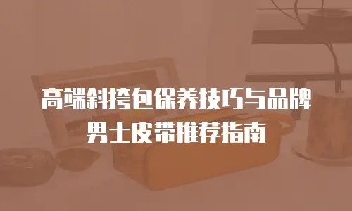 高端斜挎包保养技巧与品牌男士皮带推荐指南