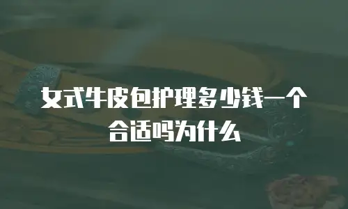 女式牛皮包护理多少钱一个合适吗为什么