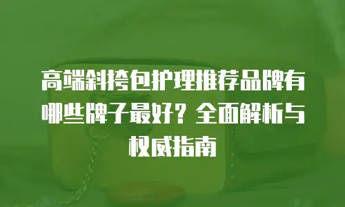 高端斜挎包护理推荐品牌有哪些牌子最好？全面解析与权威指南
