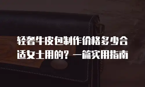 轻奢牛皮包制作价格多少合适女士用的？一篇实用指南
