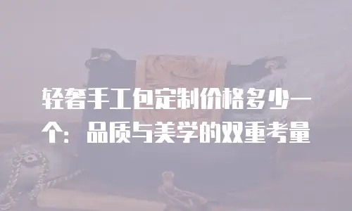 轻奢手工包定制价格多少一个：品质与美学的双重考量