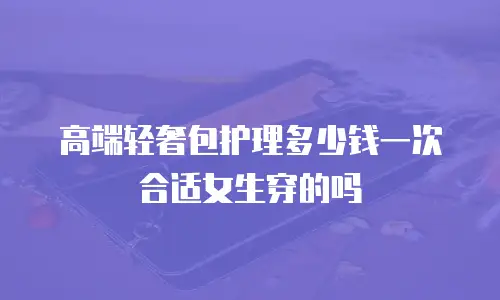 高端轻奢包护理多少钱一次合适女生穿的吗