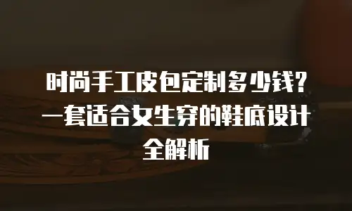 时尚手工皮包定制多少钱？一套适合女生穿的鞋底设计全解析