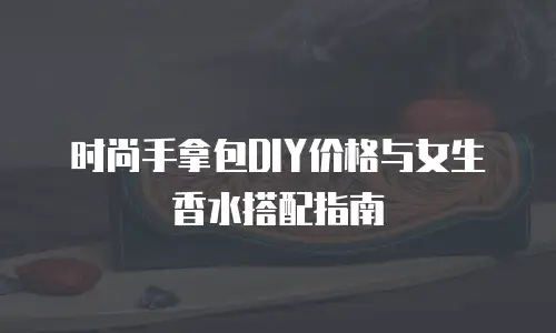 时尚手拿包DIY价格与女生香水搭配指南