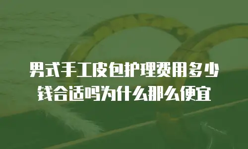 男式手工皮包护理费用多少钱合适吗为什么那么便宜