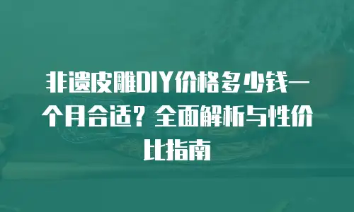 非遗皮雕DIY价格多少钱一个月合适？全面解析与性价比指南