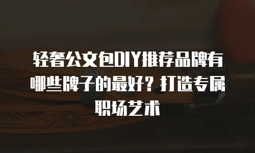 轻奢公文包DIY推荐品牌有哪些牌子的最好？打造专属职场艺术