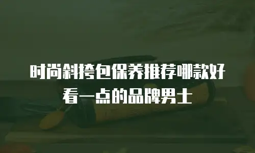 时尚斜挎包保养推荐哪款好看一点的品牌男士