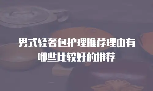 男式轻奢包护理推荐理由有哪些比较好的推荐