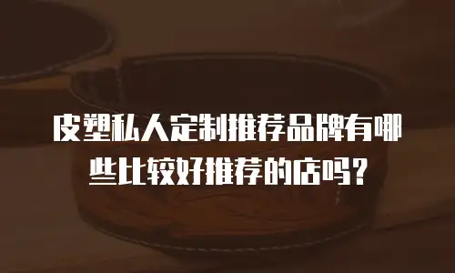 皮塑私人定制推荐品牌有哪些比较好推荐的店吗？