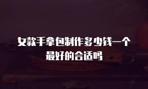 女款手拿包制作多少钱一个最好的合适吗