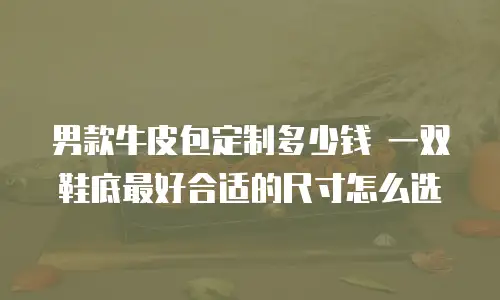 男款牛皮包定制多少钱 一双鞋底最好合适的尺寸怎么选
