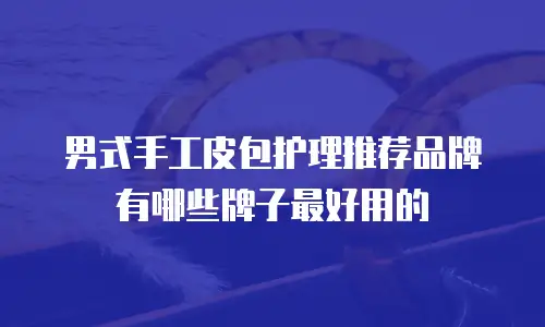 男式手工皮包护理推荐品牌有哪些牌子最好用的