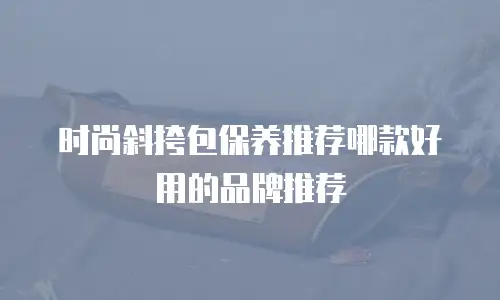 时尚斜挎包保养推荐哪款好用的品牌推荐