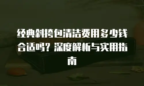 经典斜挎包清洁费用多少钱合适吗？深度解析与实用指南
