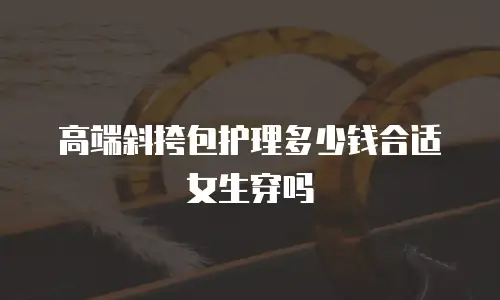 高端斜挎包护理多少钱合适女生穿吗