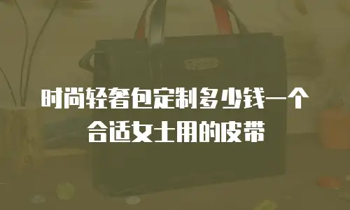 时尚轻奢包定制多少钱一个合适女士用的皮带